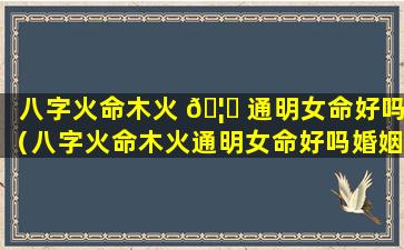 八字火命木火 🦄 通明女命好吗（八字火命木火通明女命好吗婚姻如何）